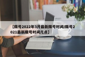 【限号2022年3月最新限号时间/限号2021最新限号时间几点】