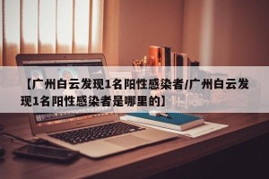 【广州白云发现1名阳性感染者/广州白云发现1名阳性感染者是哪里的】