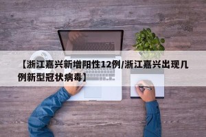 【浙江嘉兴新增阳性12例/浙江嘉兴出现几例新型冠状病毒】