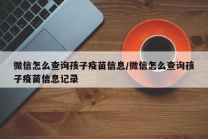 微信怎么查询孩子疫苗信息/微信怎么查询孩子疫苗信息记录