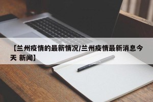 【兰州疫情的最新情况/兰州疫情最新消息今天 新闻】