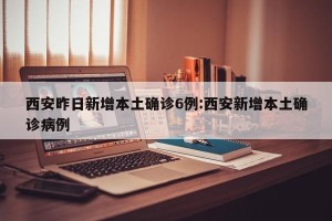 西安昨日新增本土确诊6例:西安新增本土确诊病例