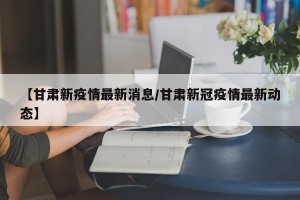 【甘肃新疫情最新消息/甘肃新冠疫情最新动态】