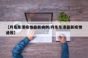 【丹东东港疫情最新病例/丹东东港最新疫情通报】