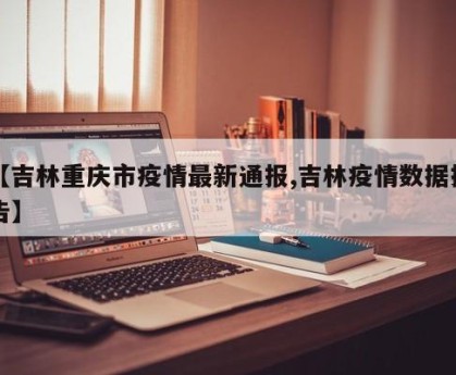 【吉林重庆市疫情最新通报,吉林疫情数据报告】