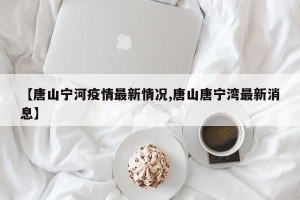 【唐山宁河疫情最新情况,唐山唐宁湾最新消息】