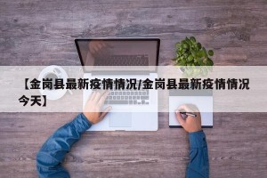 【金岗县最新疫情情况/金岗县最新疫情情况今天】