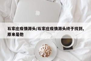 石家庄疫情源头/石家庄疫情源头终于找到,原来是他