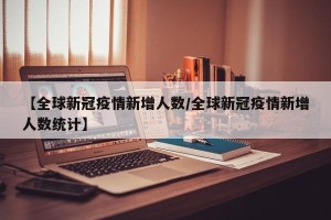 【全球新冠疫情新增人数/全球新冠疫情新增人数统计】