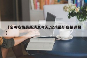 【宝鸡疫情最新消息今天,宝鸡最新疫情通报】