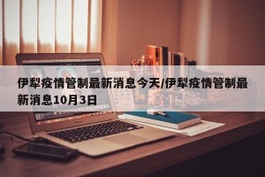 伊犁疫情管制最新消息今天/伊犁疫情管制最新消息10月3日