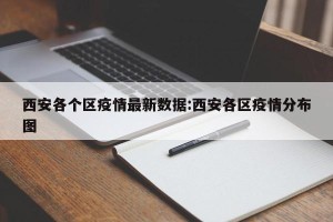 西安各个区疫情最新数据:西安各区疫情分布图