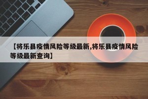 【将乐县疫情风险等级最新,将乐县疫情风险等级最新查询】