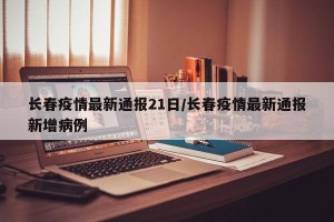 长春疫情最新通报21日/长春疫情最新通报新增病例