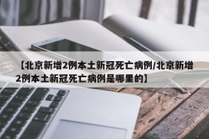 【北京新增2例本土新冠死亡病例/北京新增2例本土新冠死亡病例是哪里的】