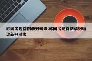 韩国出现首例孕妇确诊:韩国出现首例孕妇确诊新冠肺炎