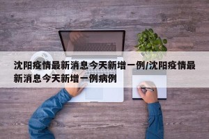 沈阳疫情最新消息今天新增一例/沈阳疫情最新消息今天新增一例病例