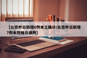 【北京昨日新增6例本土确诊/北京昨日新增7例本地确诊病例】