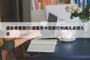 酒泉哪里限行/酒泉市今天限行时间几点到几点