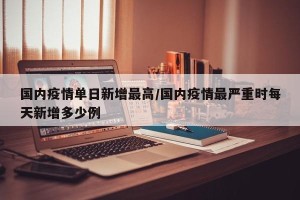 国内疫情单日新增最高/国内疫情最严重时每天新增多少例