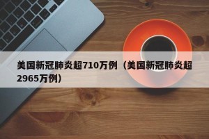 美国新冠肺炎超710万例（美国新冠肺炎超2965万例）