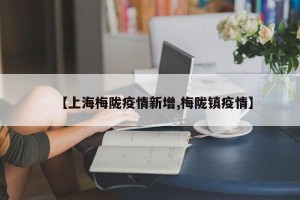 【上海梅陇疫情新增,梅陇镇疫情】