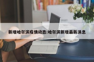 新增哈尔滨疫情动态:哈尔滨新增最新消息