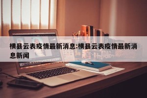 横县云表疫情最新消息:横县云表疫情最新消息新闻