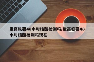 坐高铁要48小时核酸检测吗/坐高铁要48小时核酸检测吗现在
