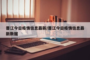 晋江今日疫情信息最新/晋江今日疫情信息最新数据