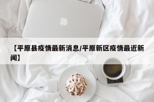 【平原县疫情最新消息/平原新区疫情最近新闻】