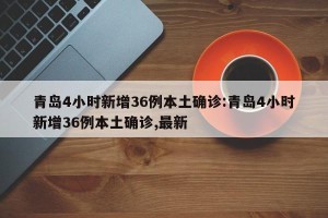 青岛4小时新增36例本土确诊:青岛4小时新增36例本土确诊,最新