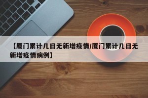 【厦门累计几日无新增疫情/厦门累计几日无新增疫情病例】