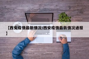 【西安疫情最新情况/西安疫情最新情况通报】
