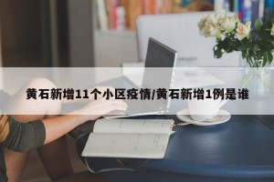 黄石新增11个小区疫情/黄石新增1例是谁