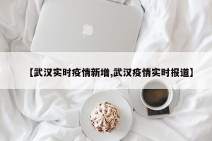【武汉实时疫情新增,武汉疫情实时报道】