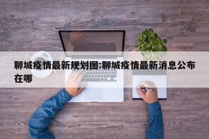 聊城疫情最新规划图:聊城疫情最新消息公布在哪