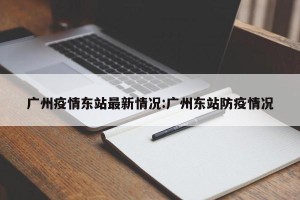 广州疫情东站最新情况:广州东站防疫情况