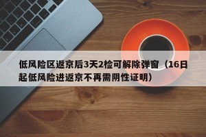 低风险区返京后3天2检可解除弹窗（16日起低风险进返京不再需阴性证明）