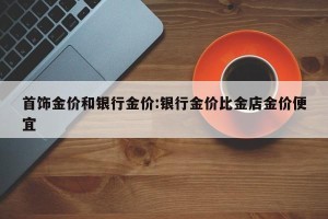 首饰金价和银行金价:银行金价比金店金价便宜
