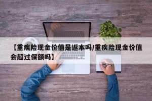 【重疾险现金价值是返本吗/重疾险现金价值会超过保额吗】