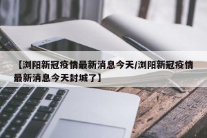 【浏阳新冠疫情最新消息今天/浏阳新冠疫情最新消息今天封城了】
