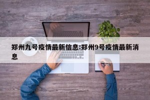 郑州九号疫情最新信息:郑州9号疫情最新消息
