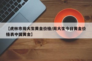 【虎林市周大生黄金价格/周大生今日黄金价格表中国黄金】