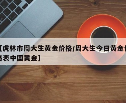 【虎林市周大生黄金价格/周大生今日黄金价格表中国黄金】