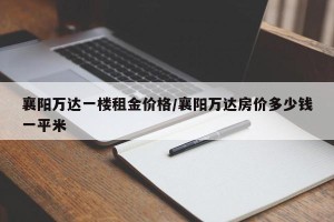 襄阳万达一楼租金价格/襄阳万达房价多少钱一平米
