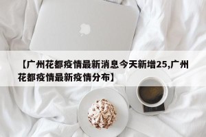 【广州花都疫情最新消息今天新增25,广州花都疫情最新疫情分布】