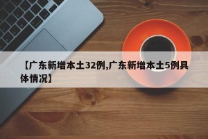 【广东新增本土32例,广东新增本土5例具体情况】