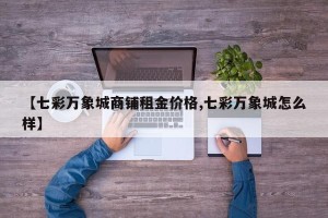 【七彩万象城商铺租金价格,七彩万象城怎么样】