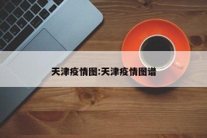 天津疫情图:天津疫情图谱